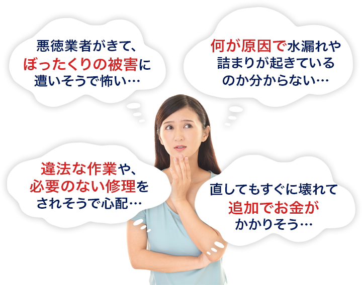 悪徳業者がきてぼったくりの被害に遭いそうで怖い、何が原因で水漏れや詰まりが起きているのか分からない、違法な作業や必要のない修理をされそうで心配、直してもすぐに壊れて追加でお金がかかりそう。
