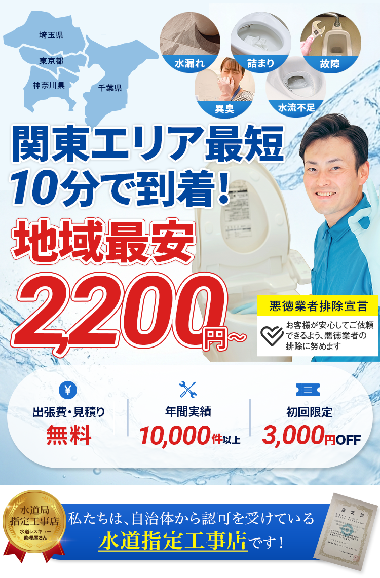 私たちは自治体から認可を受けている水道指定工事店です。埼玉県・東京都・神奈川県・千葉県対応。水漏れ・詰まり・故障・異臭・水流不足のトラブルに対応。関東エリア最短10分で到着、地域最安2200円から。出張費・見積り無料、年間実績10000件以上、初回限定3000円OFF。悪徳業者排除宣言、お客様が安心してご依頼できるよう悪徳業者の排除に努めます。